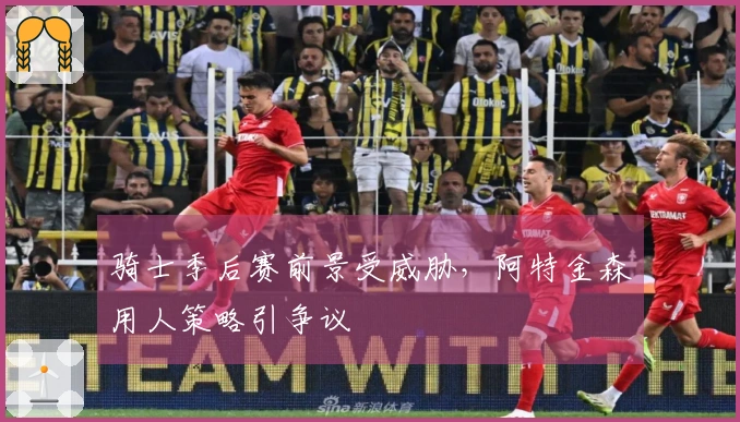 骑士季后赛前景受威胁，阿特金森用人策略引争议